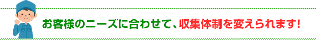 お客様のニーズに合わせて、収集体制を変えられます！