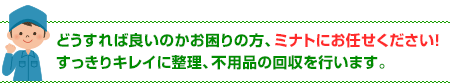 どうすれば良いのかお困りの方、ミナトにお任せください！すっきりキレイに整理、不用品の回収を行います。