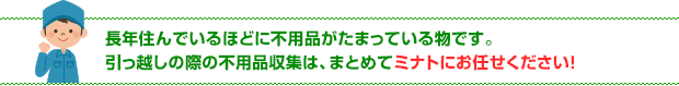 長年住んでいるほどに不用品がたまっている物です。引っ越しの際の不用品収集は、まとめてミナトにお任せください！