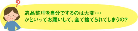 遺品整理を自分でするのは大変・・・かといってお願いして、全て捨てられてしまうの？